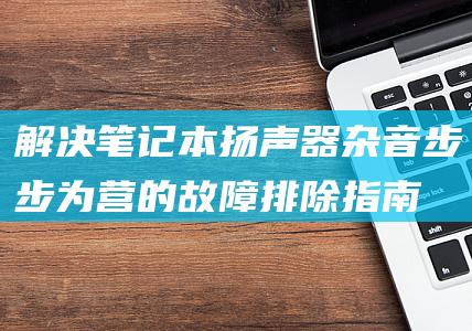 解决笔记本扬声器杂音：步步为营的故障排除指南 (解决笔记本扬声器噪音)