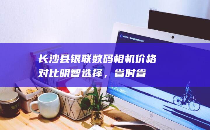 长沙县银联数码相机价格对比：明智选择，省时省力 (长沙银联商务有限公司电话)