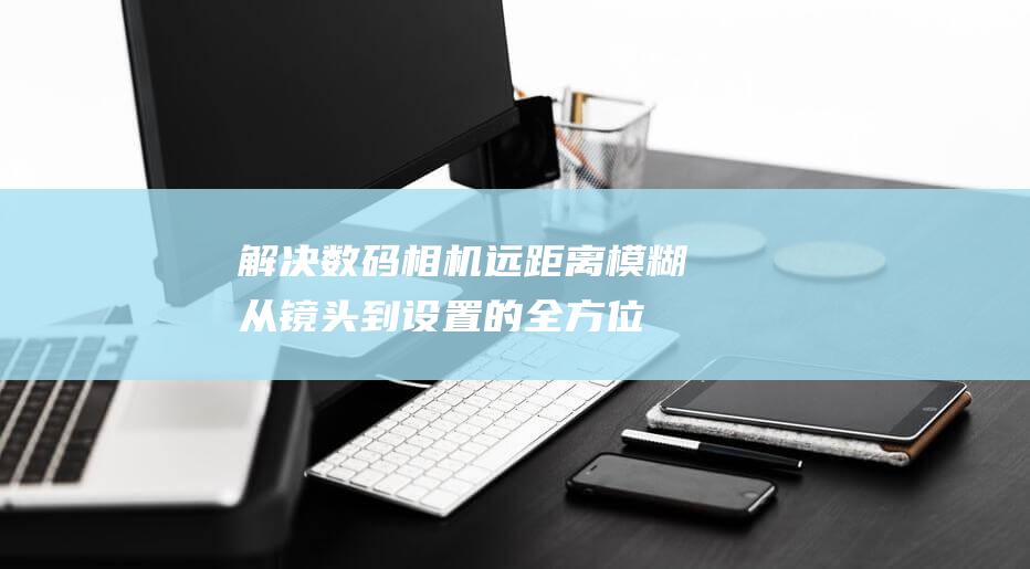 解决数码相机远距离模糊：从镜头到设置的全方位指南 (数码相机怎么处理)