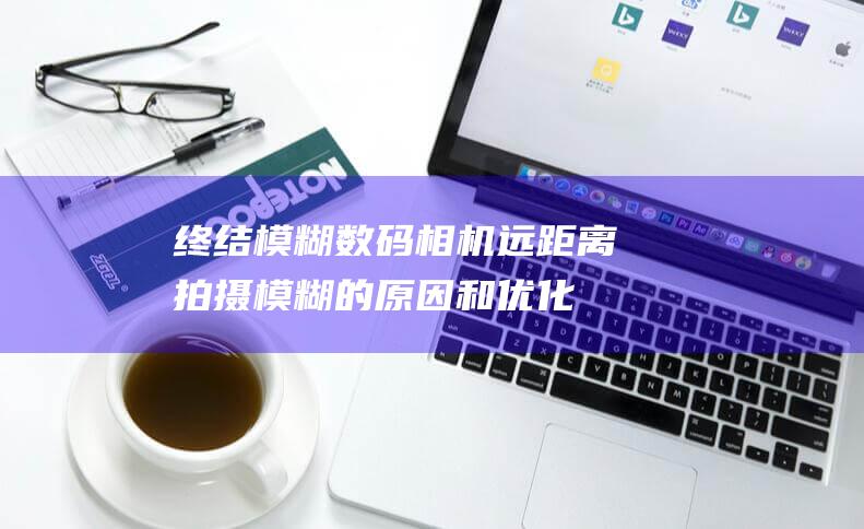 终结模糊！数码相机远距离拍摄模糊的原因和优化方案全览