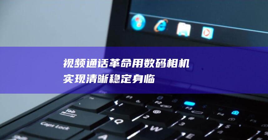 视频通话革命：用数码相机实现清晰、稳定、身临其境的视频体验