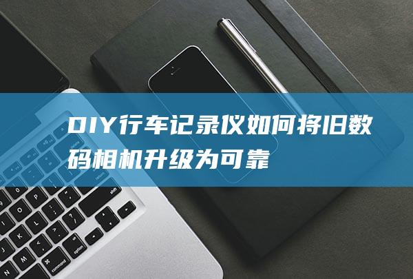 DIY行车记录仪如何将旧数码相机升级为可靠