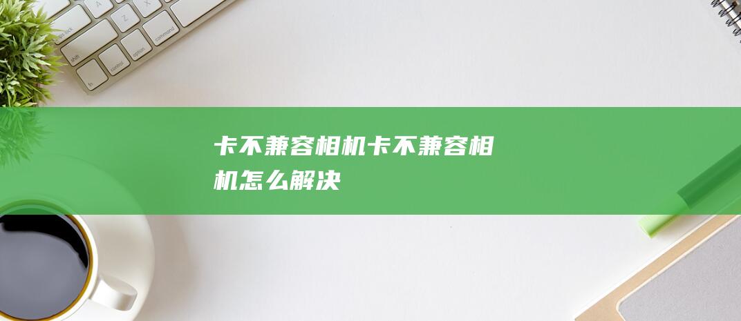 卡不兼容相机卡不兼容相机怎么解决