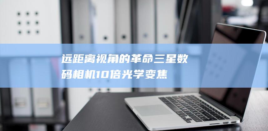 远距离视角的革命：三星数码相机 10 倍光学变焦，改变您捕捉世界的视角 (远距离视角的手机)