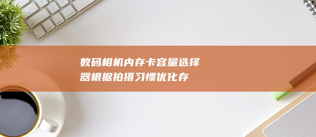 数码相机内存卡容量选择器：根据拍摄习惯优化存储空间 (数码相机内存卡多大合适)