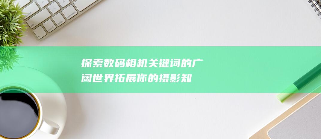 探索数码相机关键词的广阔世界：拓展你的摄影知识和技巧 (探索数码相机的方法)