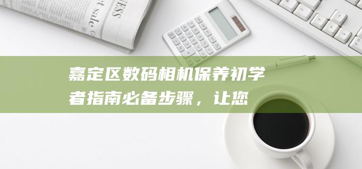 嘉定区数码相机保养初学者指南：必备步骤，让您的相机保持完美状态 (嘉定区数码相机专卖店)