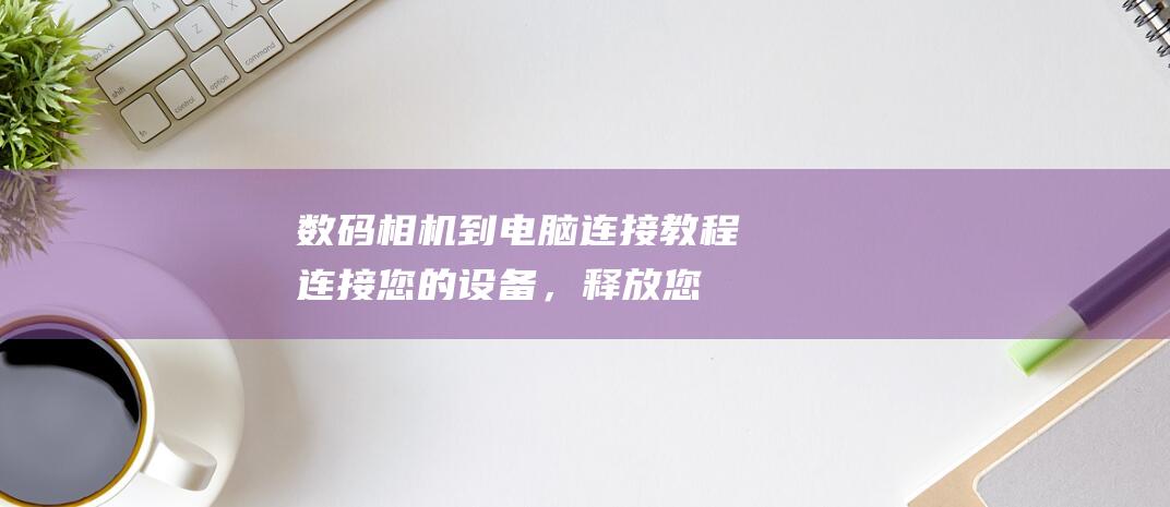 数码相机到电脑连接教程：连接您的设备，释放您的创造力 (数码相机到电脑怎么用)