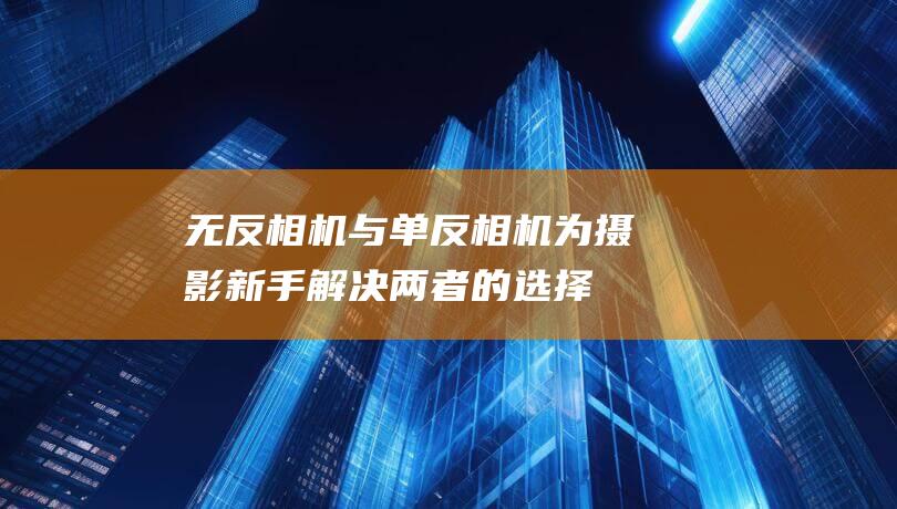 无反相机与单反相机：为摄影新手解决两者的选择难题，找到最适用的相机 (无反相机与单反相机哪个好)