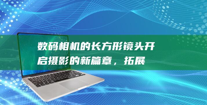 数码相机的长方形镜头：开启摄影的新篇章，拓展你的视野 (数码相机的长宽高)