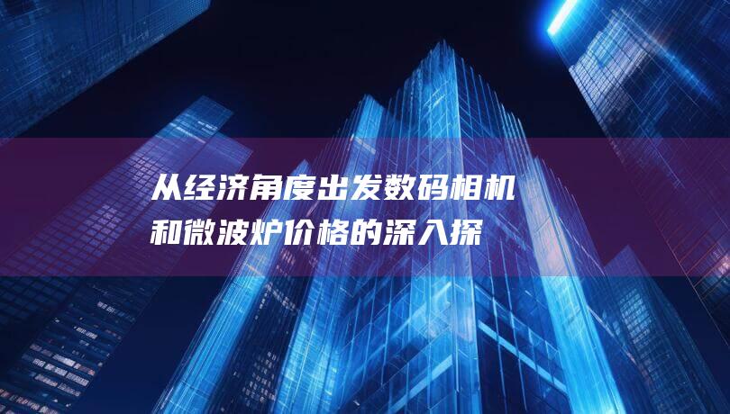 从经济角度出发：数码相机和微波炉价格的深入探索 (从经济角度出发,商业模式的基础是)