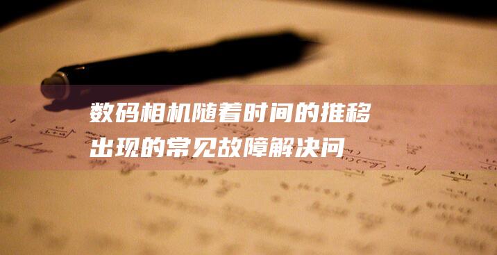 数码相机随着时间的推移出现的常见故障：解决问题的完整指南 (数码相机随着什么转动)