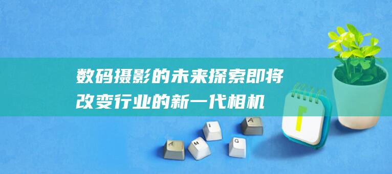 数码摄影的未来：探索即将改变行业的新一代相机 (数码摄影的未来趋势和发展)