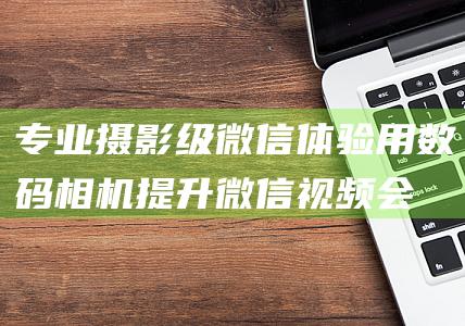 专业摄影级微信体验用数码相机提升微信视频会