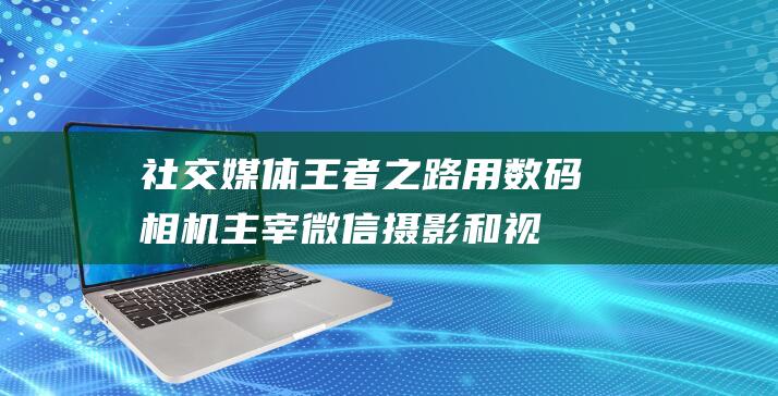 社交媒体王者之路：用数码相机主宰微信摄影和视频领域 (社交媒体玩法)