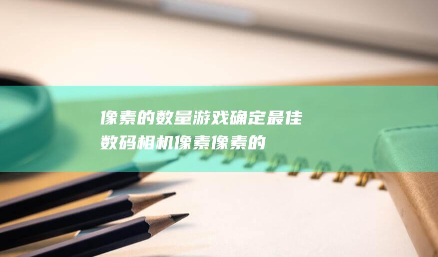 像素的数量游戏：确定最佳数码相机像素 (像素的数量游戏叫什么)