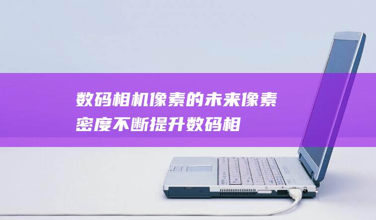 数码相机像素的未来：像素密度不断提升 (数码相机像素多少算高清)