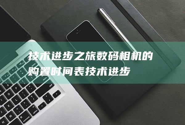 技术进步之旅：数码相机的购置时间表 (技术进步之旅怎么写)