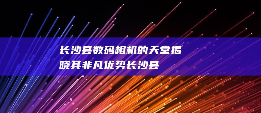 长沙县数码相机的天堂：揭晓其非凡优势 (长沙县数码相机在哪里有买便宜的)