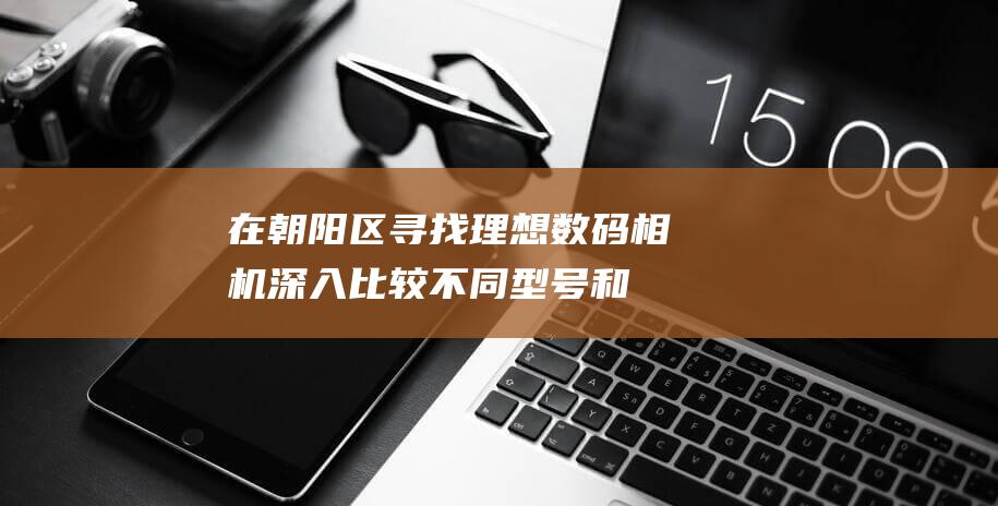 在朝阳区寻找理想数码相机：深入比较不同型号和特性 (我在朝阳区)