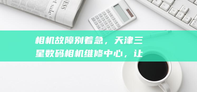 相机故障别着急，天津三星数码相机维修中心，让你的回忆触手可及！ (提示相机故障)