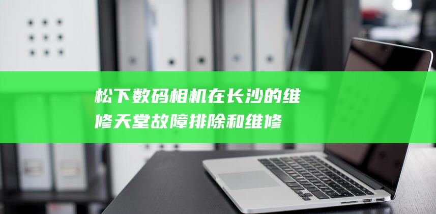 松下数码相机在长沙的维修天堂：故障排除和维修解决方案 (松下数码相机LUMIX)