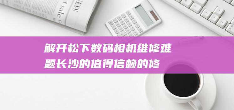 解开松下数码相机维修难题：长沙的值得信赖的修理部 (松下数码官网)