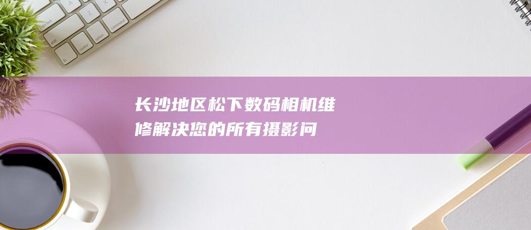 长沙地区松下数码相机维修解决您的所有摄影问