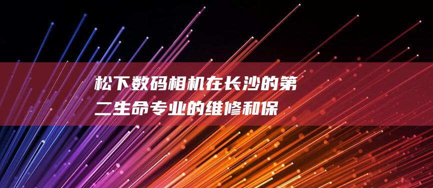 松下数码相机在长沙的第二生命：专业的维修和保养 (松下数码相机LUMIX)