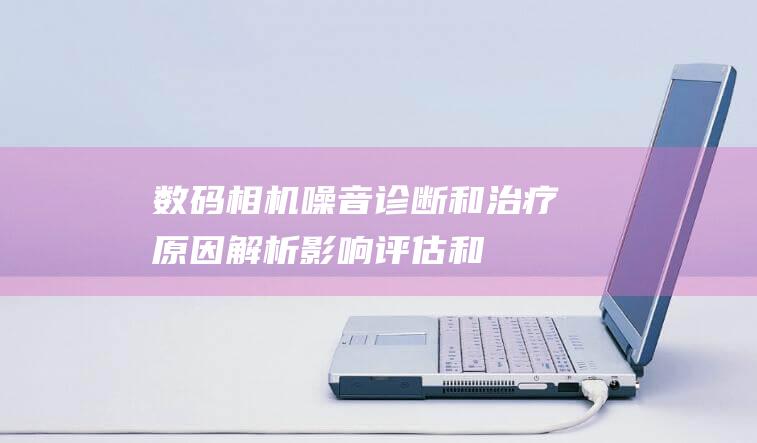 数码相机噪音诊断和治疗：原因解析、影响评估和全面解决方案 (数码相机噪音大吗)