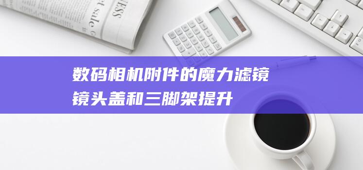 数码相机附件的魔力：滤镜、镜头盖和三脚架提升您的摄影体验 (数码相机附件是什么)