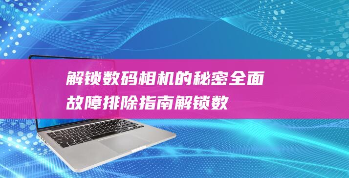 解锁数码相机的秘密：全面故障排除指南 (解锁数码相机怎么用)