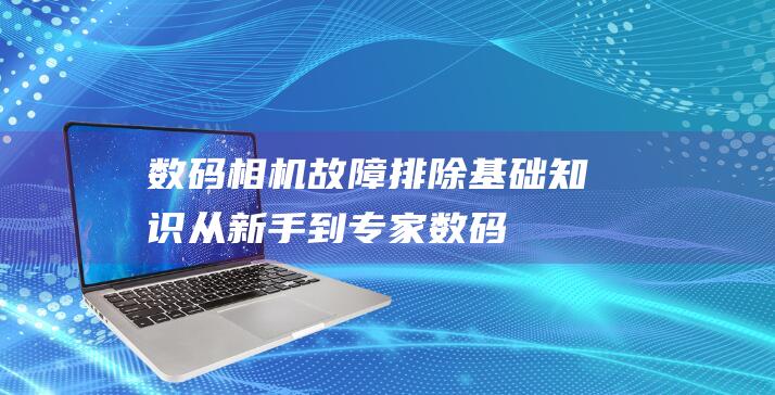 数码相机故障排除基础知识：从新手到专家 (数码相机故障现象以及解决方法)