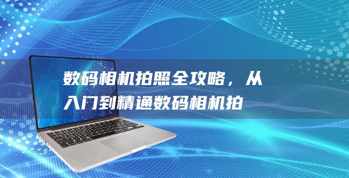 数码相机拍照全攻略，从入门到精通 (数码相机拍照比手机好吗)