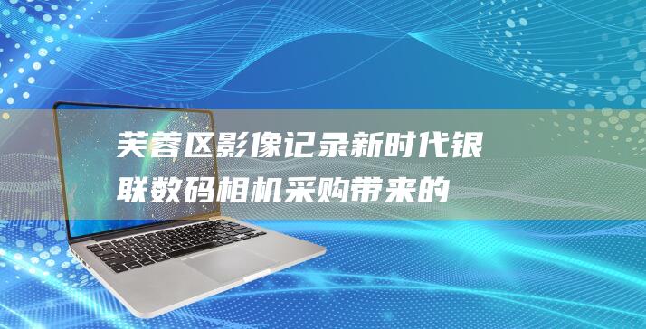 芙蓉区影像记录新时代：银联数码相机采购带来的机遇与挑战 (芙蓉区影像记录中心)