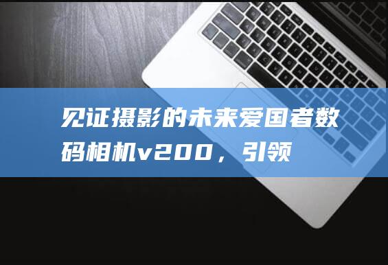 见证摄影的未来：爱国者数码相机 v200，引领您进入一个充满潜力和创造力的世界 (见证摄影的未来的句子)