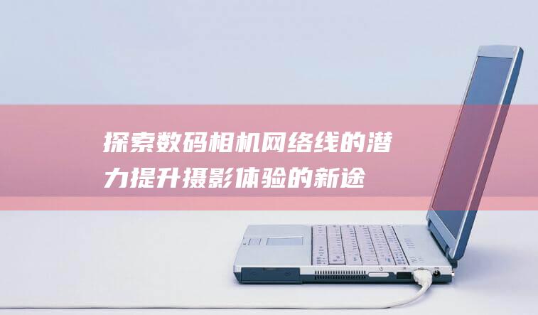 探索数码相机网络线的潜力：提升摄影体验的新途径 (探索数码相机的软件)