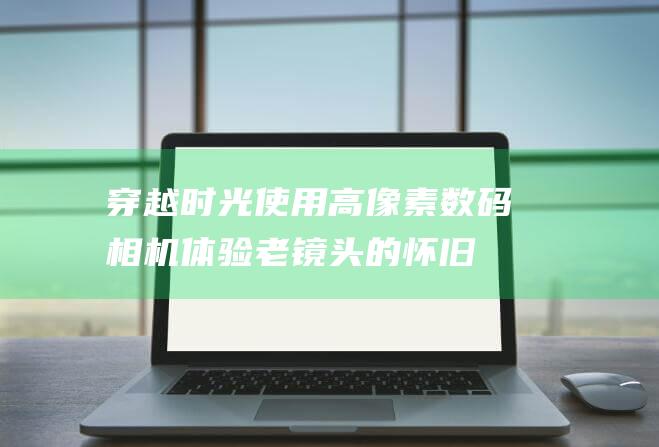 穿越时光：使用高像素数码相机体验老镜头的怀旧情怀 (穿越时光机)