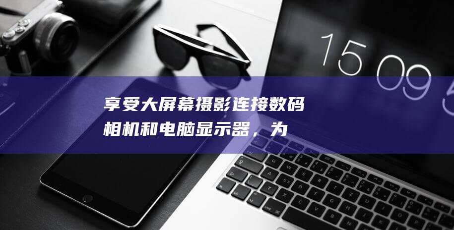 享受大屏幕摄影：连接数码相机和电脑显示器，为你的创作增添鲜活色彩 (享受大屏幕摄影的软件)