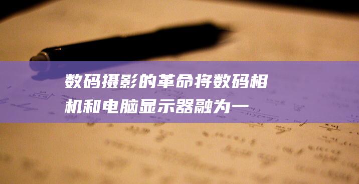 数码摄影的革命：将数码相机和电脑显示器融为一体，开启摄影新时代 (数码摄影的革命者是谁)