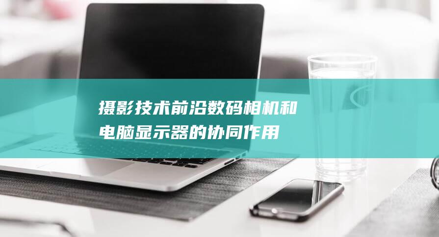 摄影前沿数码相机和电脑显示器的协同作用