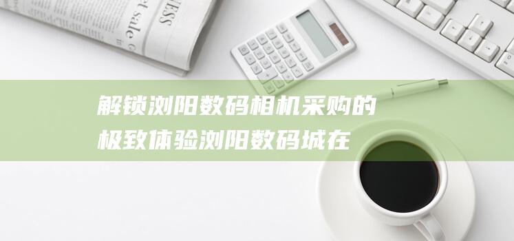 浏阳采购的极致浏阳数码城在