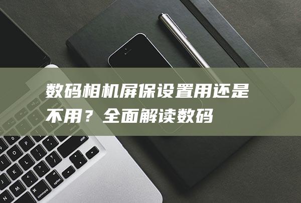 数码相机屏保设置用还是不用？全面解读数码