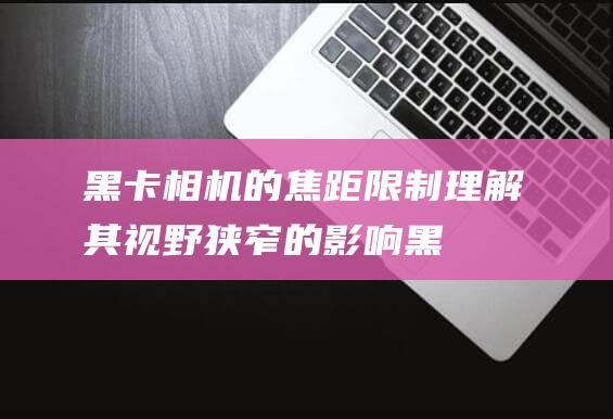 黑卡相机的焦距限制：理解其视野狭窄的影响 (黑卡相机的焦距是多少)