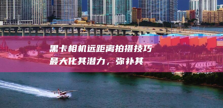 黑卡相机远距离拍摄技巧：最大化其潜力，弥补其不足 (黑卡相机远距离拍摄)