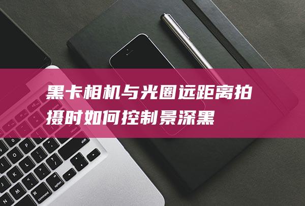 黑卡相机与光圈：远距离拍摄时如何控制景深 (黑卡相机与光追的区别)