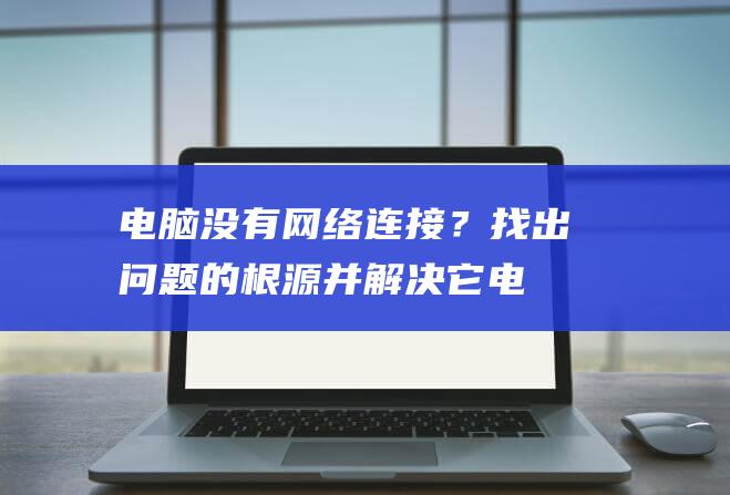 电脑没有网络连接？找出问题的根源并解决它 (电脑没有网络连接怎么办)