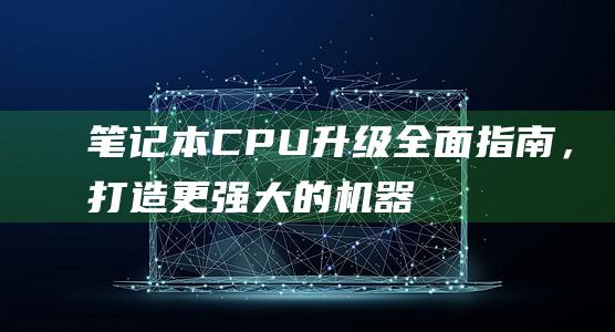 笔记本 CPU 升级：全面指南，打造更强大的机器 (笔记本cpu天梯图2024)