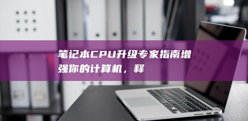 笔记本 CPU 升级专家指南：增强你的计算机，释放其潜力 (笔记本cpu天梯图2024)