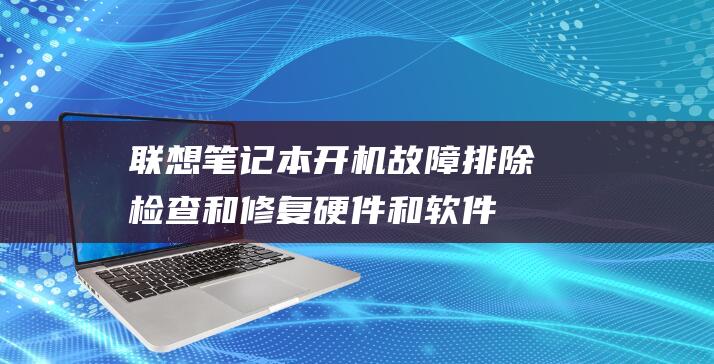 联想笔记本开机故障排除：检查和修复硬件和软件问题的详尽指南 (联想笔记本开机键在哪)